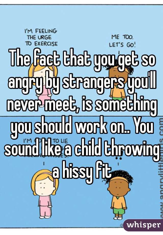 The fact that you get so angry by strangers you'll never meet, is something you should work on.. You sound like a child throwing a hissy fit