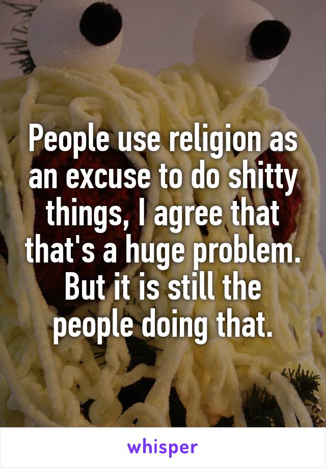 People use religion as an excuse to do shitty things, I agree that that's a huge problem. But it is still the people doing that.