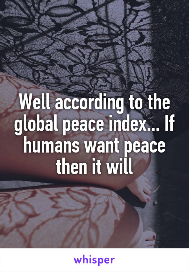 Well according to the global peace index... If humans want peace then it will