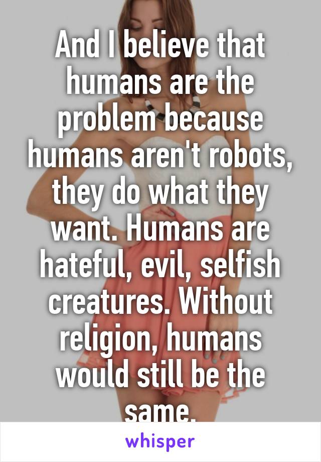 And I believe that humans are the problem because humans aren't robots, they do what they want. Humans are hateful, evil, selfish creatures. Without religion, humans would still be the same.