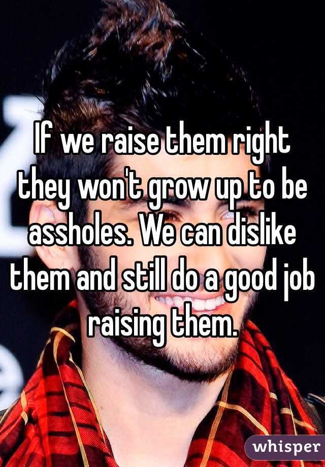 If we raise them right they won't grow up to be assholes. We can dislike them and still do a good job raising them. 