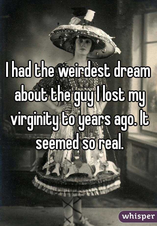 I had the weirdest dream about the guy I lost my virginity to years ago. It seemed so real.