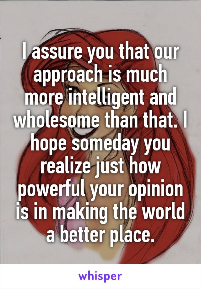 I assure you that our approach is much more intelligent and wholesome than that. I hope someday you realize just how powerful your opinion is in making the world a better place.