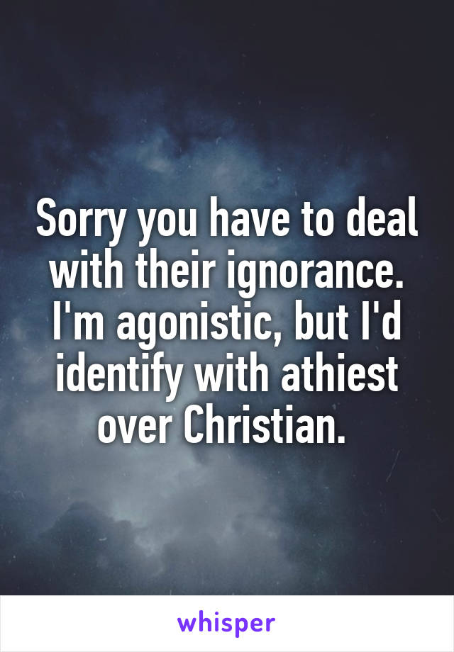 Sorry you have to deal with their ignorance. I'm agonistic, but I'd identify with athiest over Christian. 