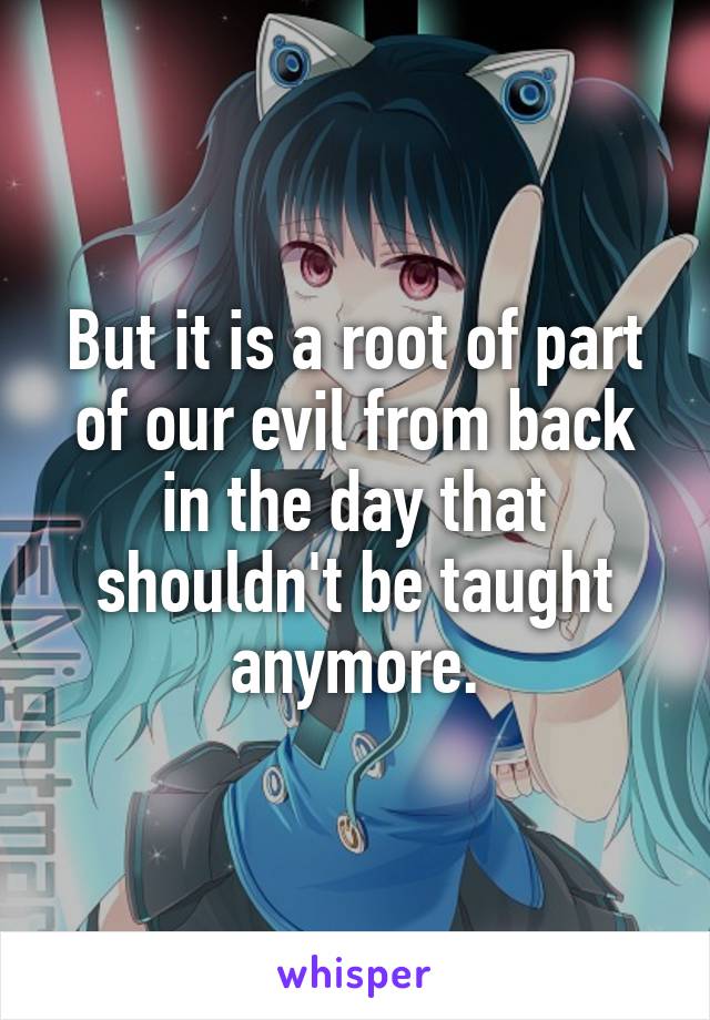 But it is a root of part of our evil from back in the day that shouldn't be taught anymore.