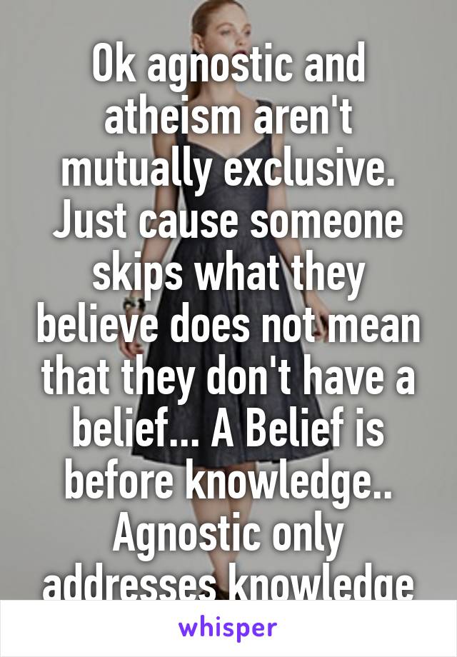 Ok agnostic and atheism aren't mutually exclusive. Just cause someone skips what they believe does not mean that they don't have a belief... A Belief is before knowledge.. Agnostic only addresses knowledge