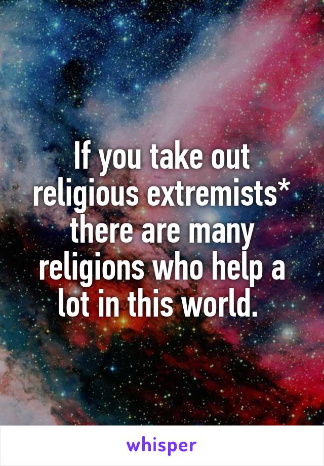 If you take out religious extremists* there are many religions who help a lot in this world. 