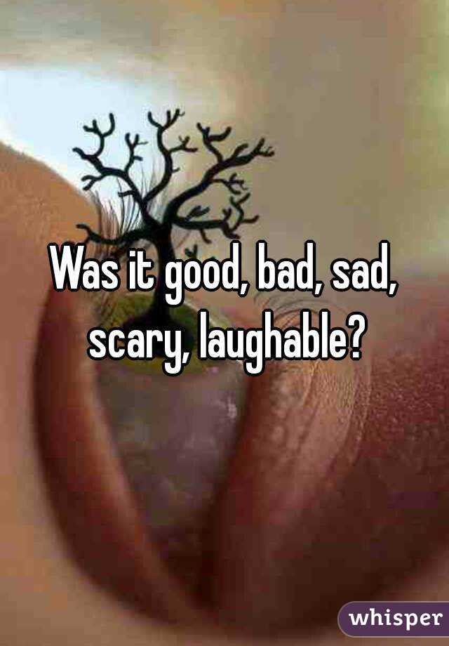 Was it good, bad, sad, scary, laughable?