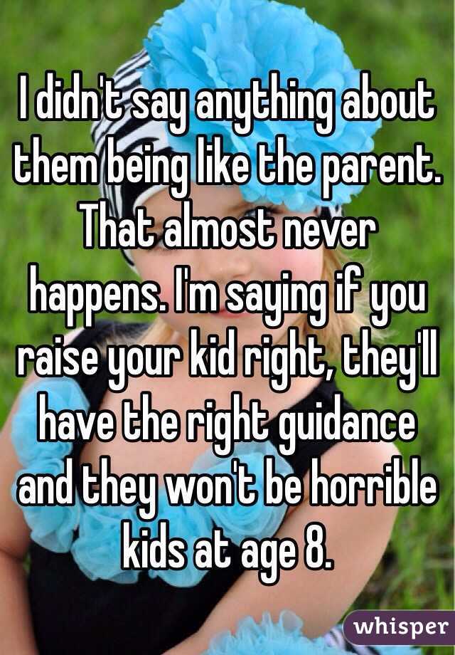 I didn't say anything about them being like the parent. That almost never happens. I'm saying if you raise your kid right, they'll have the right guidance and they won't be horrible kids at age 8. 