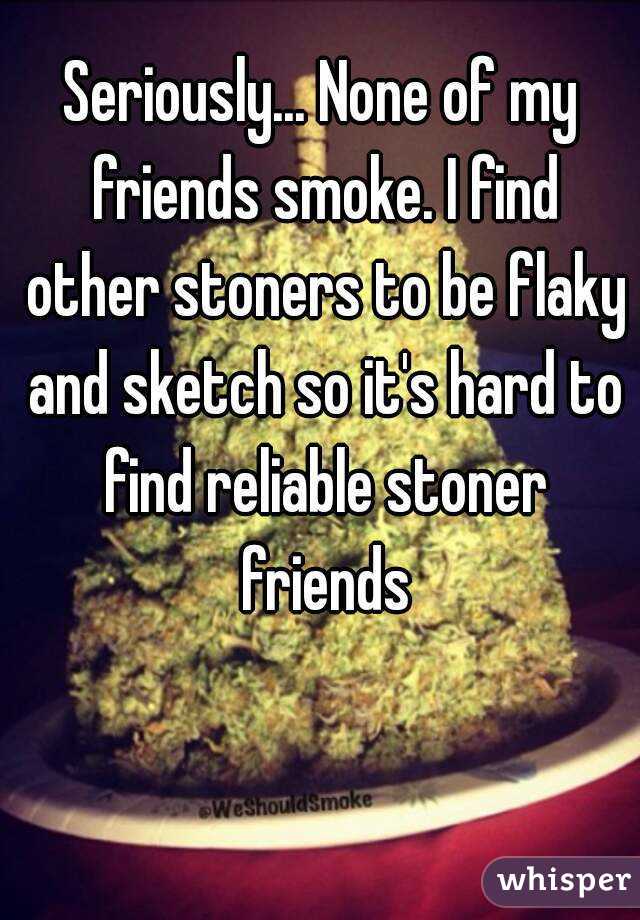 Seriously... None of my friends smoke. I find other stoners to be flaky and sketch so it's hard to find reliable stoner friends