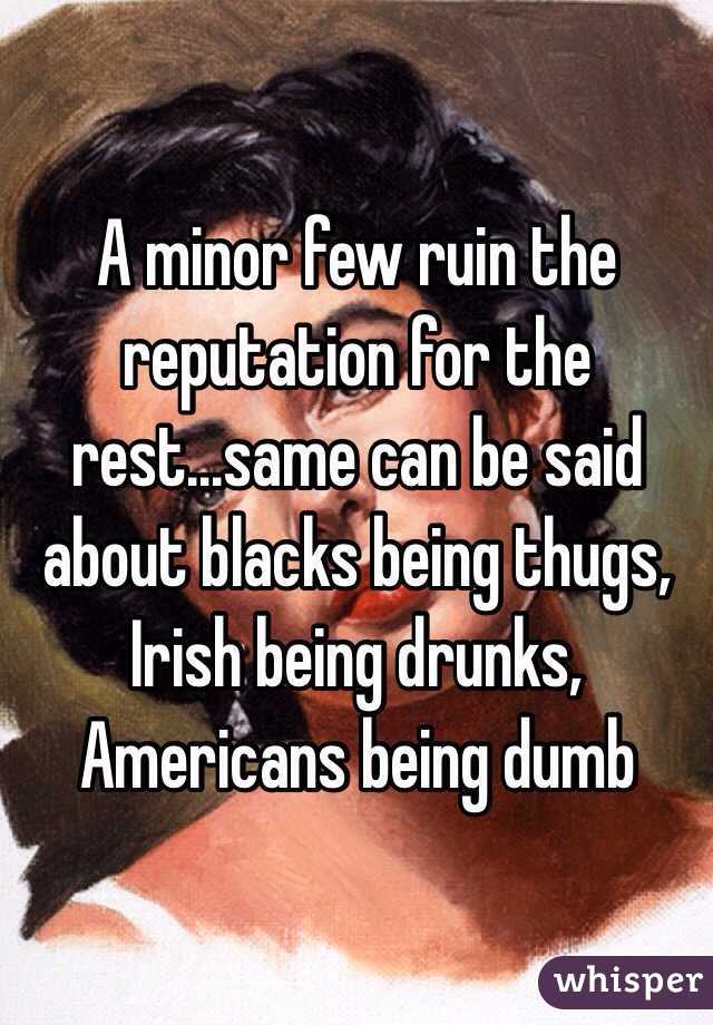 A minor few ruin the reputation for the rest...same can be said about blacks being thugs, Irish being drunks, Americans being dumb 