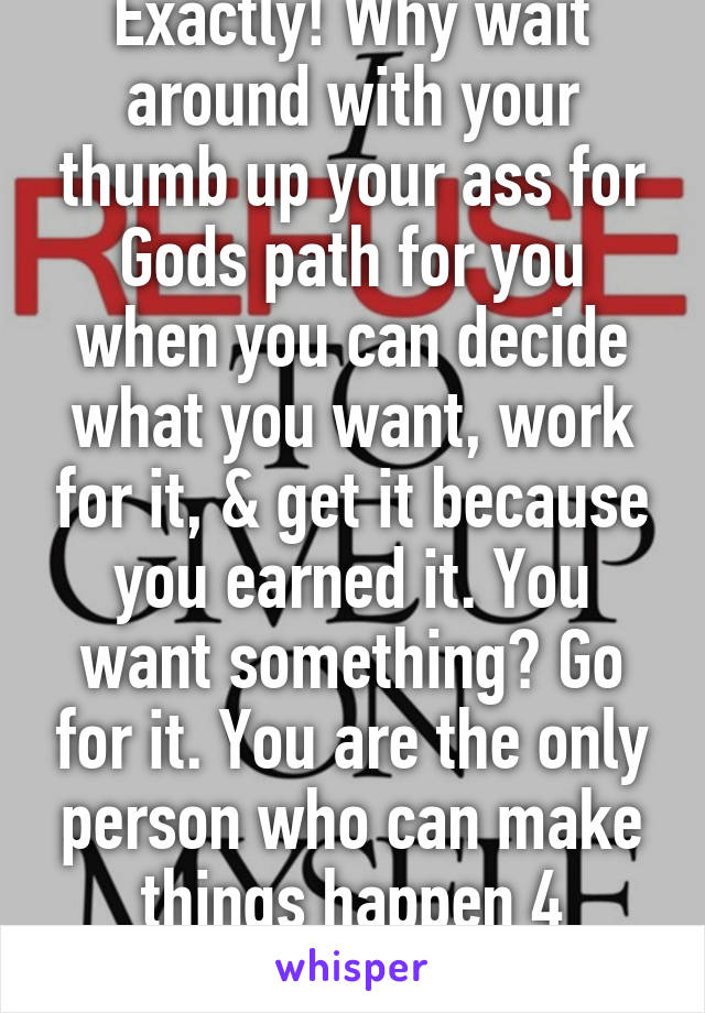 Exactly! Why wait around with your thumb up your ass for Gods path for you when you can decide what you want, work for it, & get it because you earned it. You want something? Go for it. You are the only person who can make things happen 4 yourself