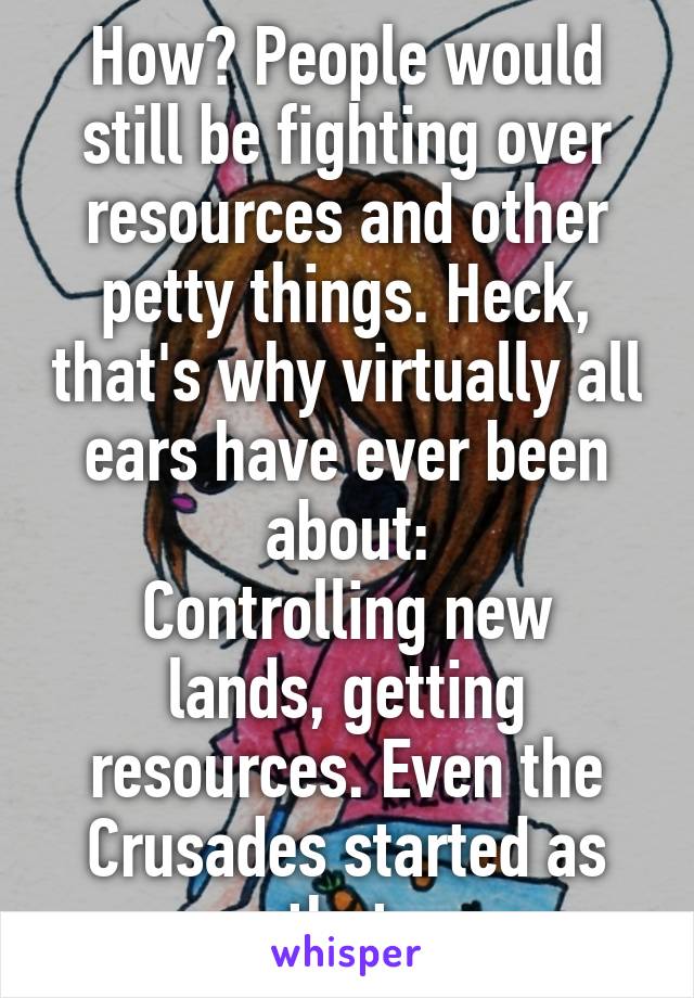 How? People would still be fighting over resources and other petty things. Heck, that's why virtually all ears have ever been about:
Controlling new lands, getting resources. Even the Crusades started as that.