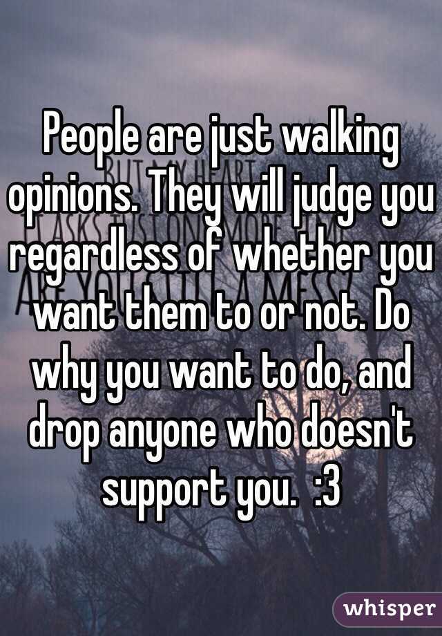 People are just walking opinions. They will judge you regardless of whether you want them to or not. Do why you want to do, and drop anyone who doesn't support you.  :3