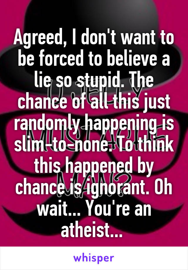 Agreed, I don't want to be forced to believe a lie so stupid. The chance of all this just randomly happening is slim-to-none. To think this happened by chance is ignorant. Oh wait... You're an atheist... 