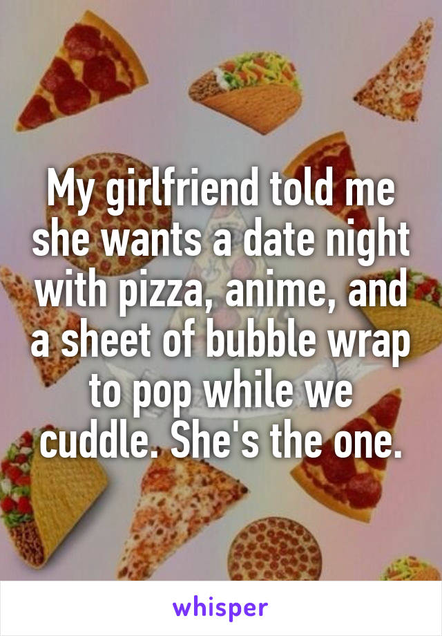 My girlfriend told me she wants a date night with pizza, anime, and a sheet of bubble wrap to pop while we cuddle. She's the one.