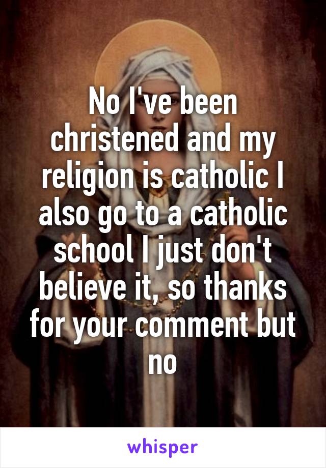 No I've been christened and my religion is catholic I also go to a catholic school I just don't believe it, so thanks for your comment but no