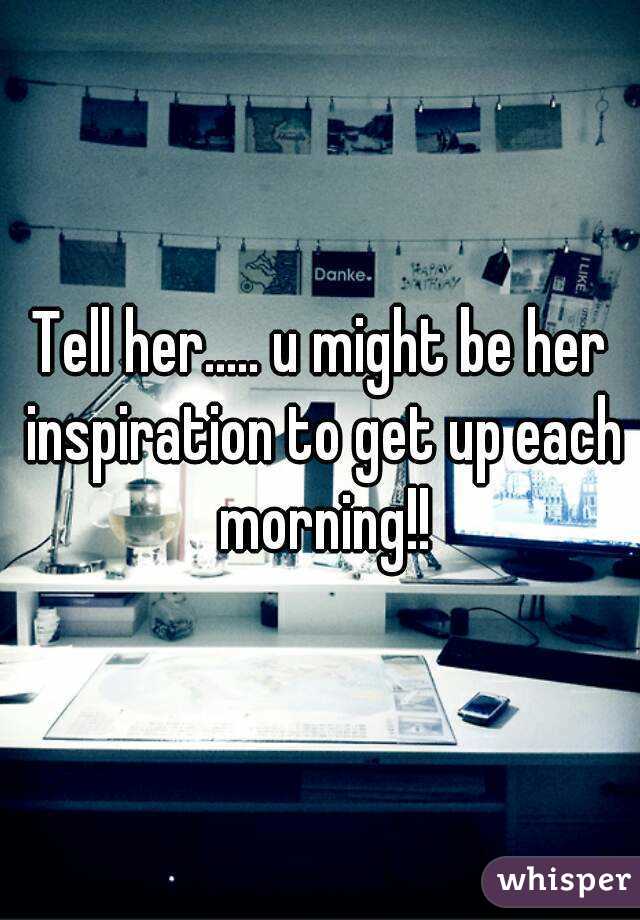 Tell her..... u might be her inspiration to get up each morning!!