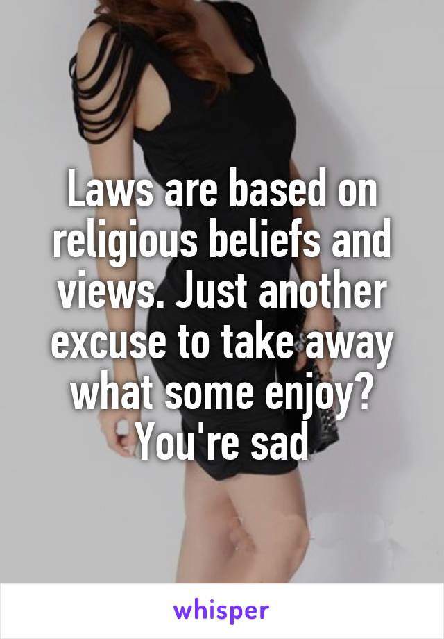 Laws are based on religious beliefs and views. Just another excuse to take away what some enjoy? You're sad