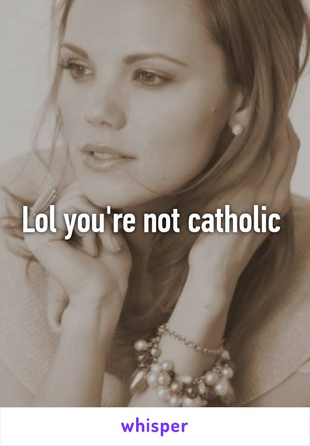 Lol you're not catholic 