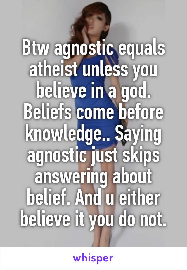 Btw agnostic equals atheist unless you believe in a god. Beliefs come before knowledge.. Saying agnostic just skips answering about belief. And u either believe it you do not.