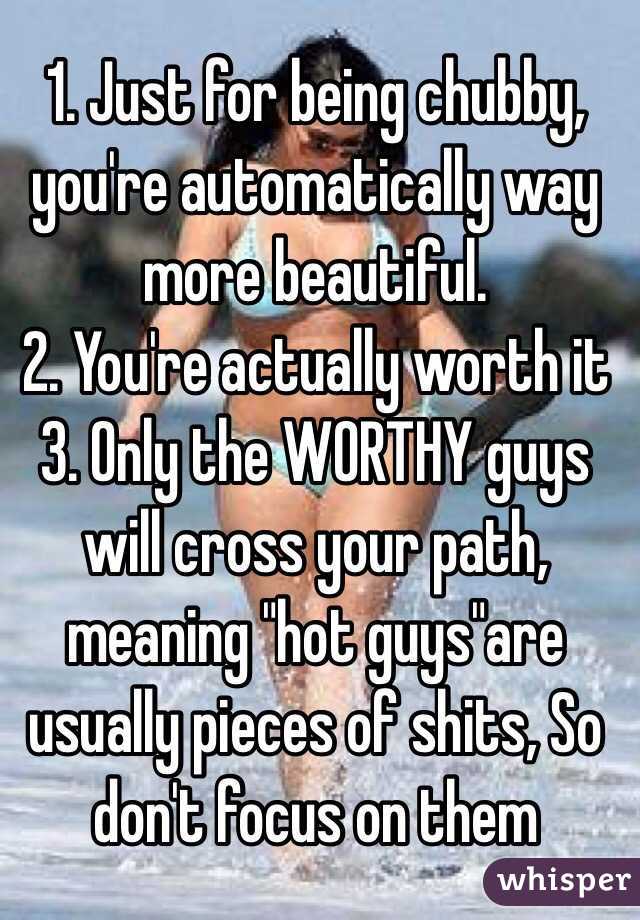 1. Just for being chubby, you're automatically way more beautiful. 
2. You're actually worth it 
3. Only the WORTHY guys will cross your path, meaning "hot guys"are usually pieces of shits, So don't focus on them