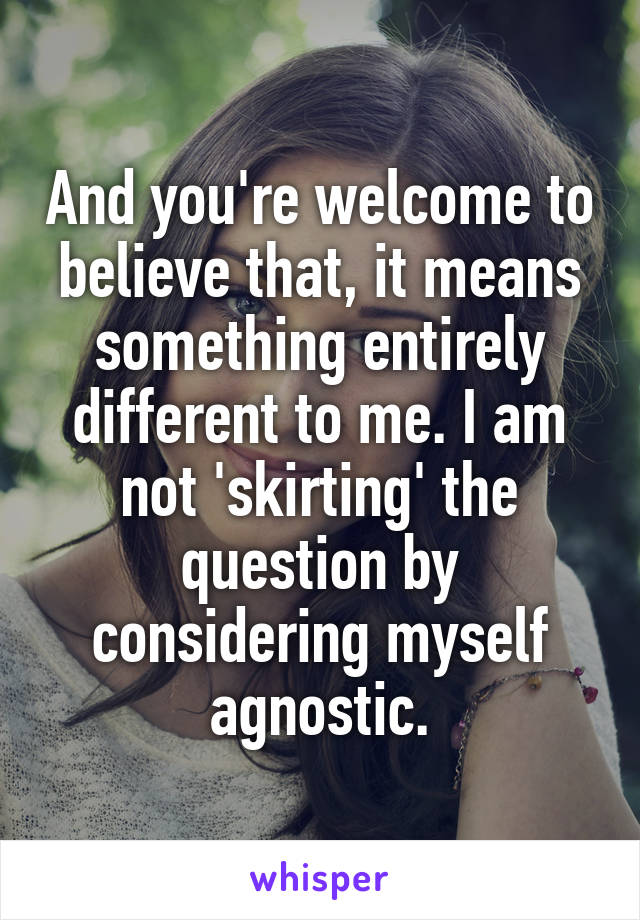 And you're welcome to believe that, it means something entirely different to me. I am not 'skirting' the question by considering myself agnostic.