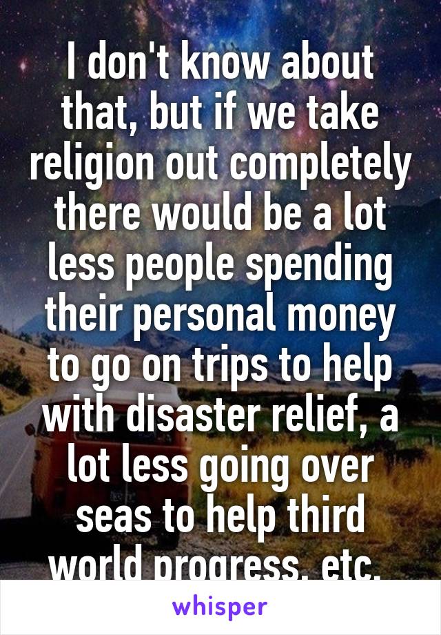 I don't know about that, but if we take religion out completely there would be a lot less people spending their personal money to go on trips to help with disaster relief, a lot less going over seas to help third world progress, etc. 