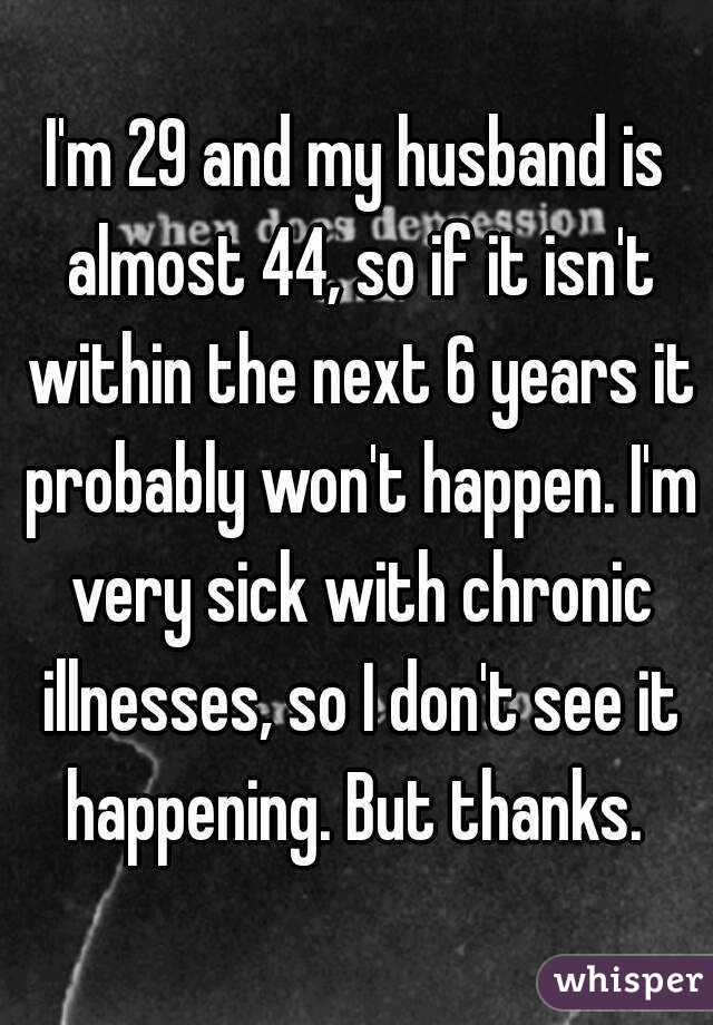 I'm 29 and my husband is almost 44, so if it isn't within the next 6 years it probably won't happen. I'm very sick with chronic illnesses, so I don't see it happening. But thanks. 