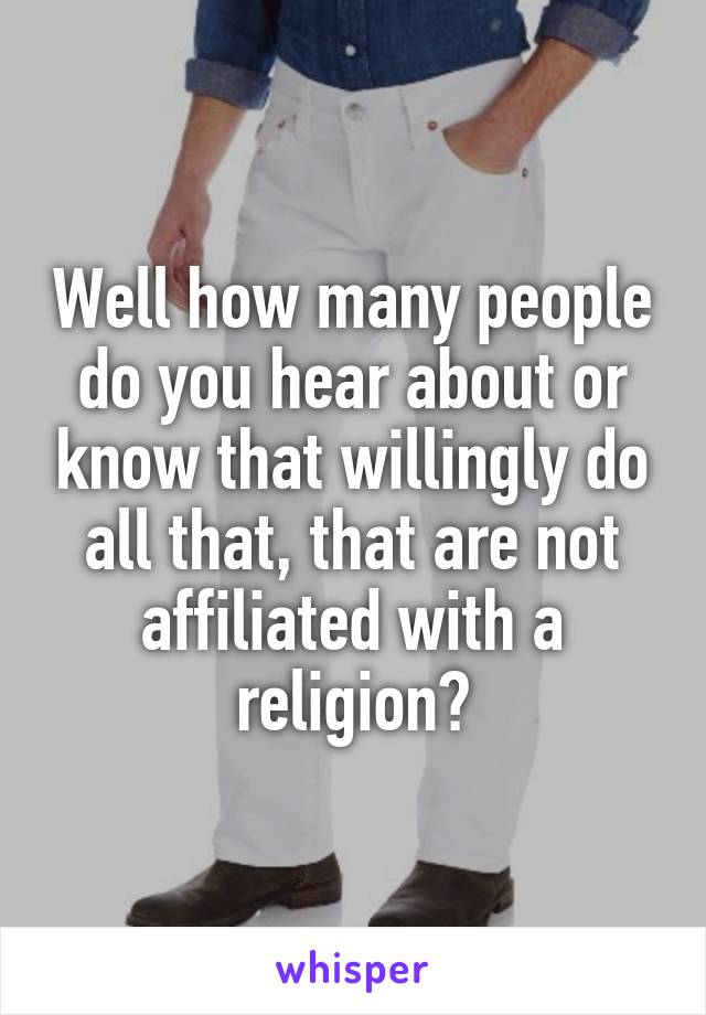 Well how many people do you hear about or know that willingly do all that, that are not affiliated with a religion?