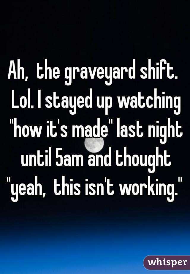 Ah,  the graveyard shift.  Lol. I stayed up watching "how it's made" last night until 5am and thought "yeah,  this isn't working." 