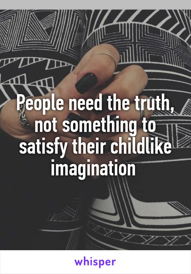 People need the truth, not something to satisfy their childlike imagination 