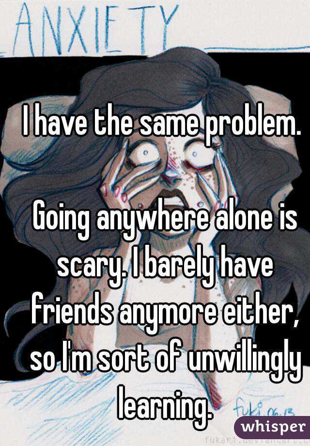 I have the same problem.

 Going anywhere alone is scary. I barely have friends anymore either, so I'm sort of unwillingly learning.