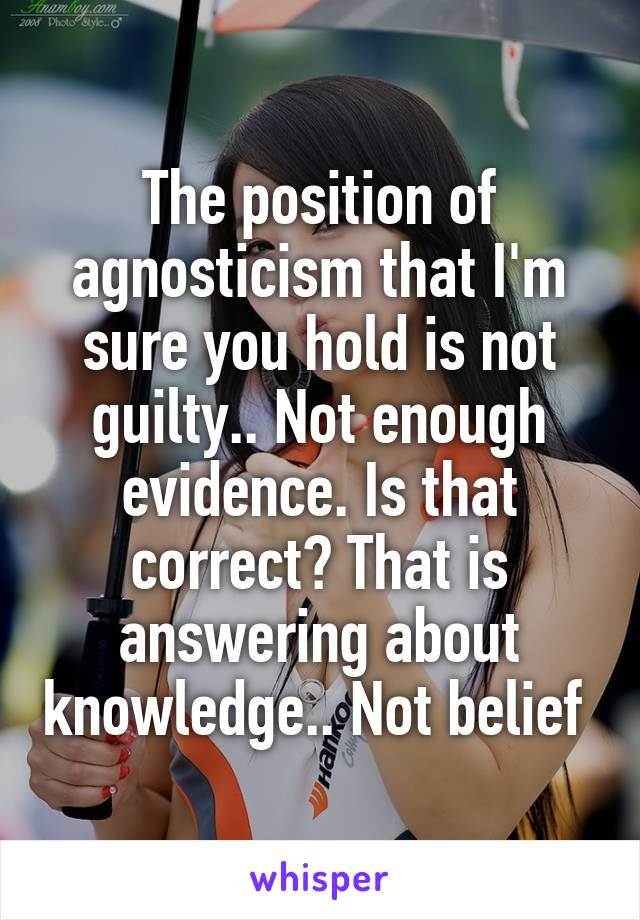 The position of agnosticism that I'm sure you hold is not guilty.. Not enough evidence. Is that correct? That is answering about knowledge.. Not belief 