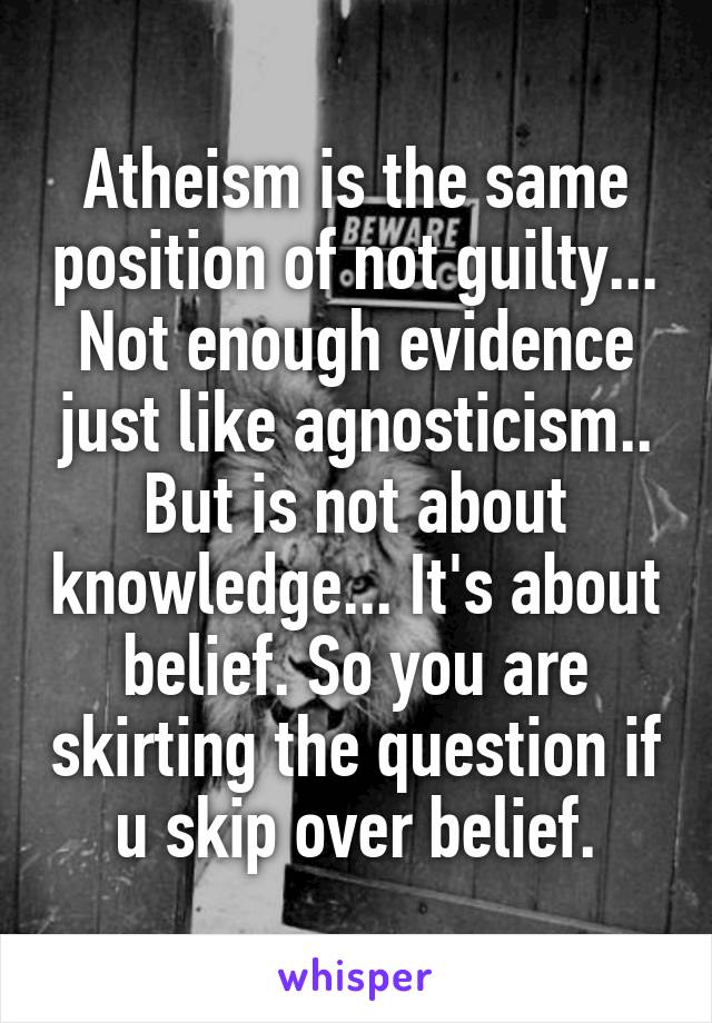 Atheism is the same position of not guilty... Not enough evidence just like agnosticism.. But is not about knowledge... It's about belief. So you are skirting the question if u skip over belief.