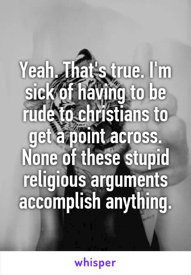 Yeah. That's true. I'm sick of having to be rude to christians to get a point across. None of these stupid religious arguments accomplish anything.