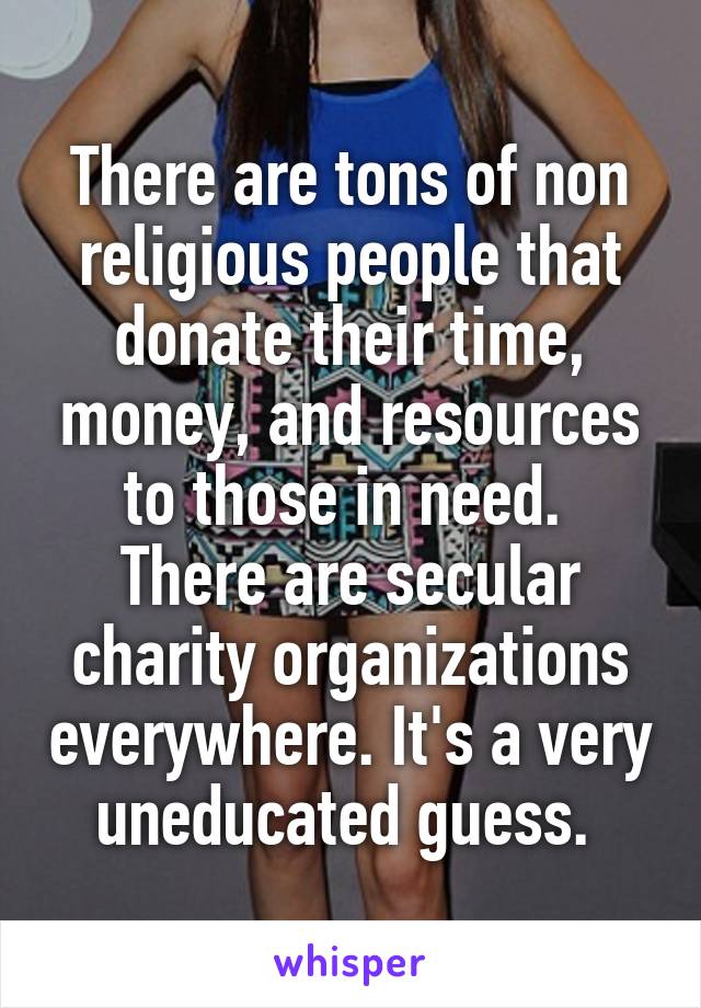 There are tons of non religious people that donate their time, money, and resources to those in need.  There are secular charity organizations everywhere. It's a very uneducated guess. 