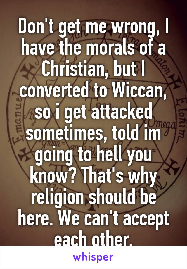 Don't get me wrong, I have the morals of a Christian, but I converted to Wiccan, so i get attacked sometimes, told im going to hell you know? That's why religion should be here. We can't accept each other.