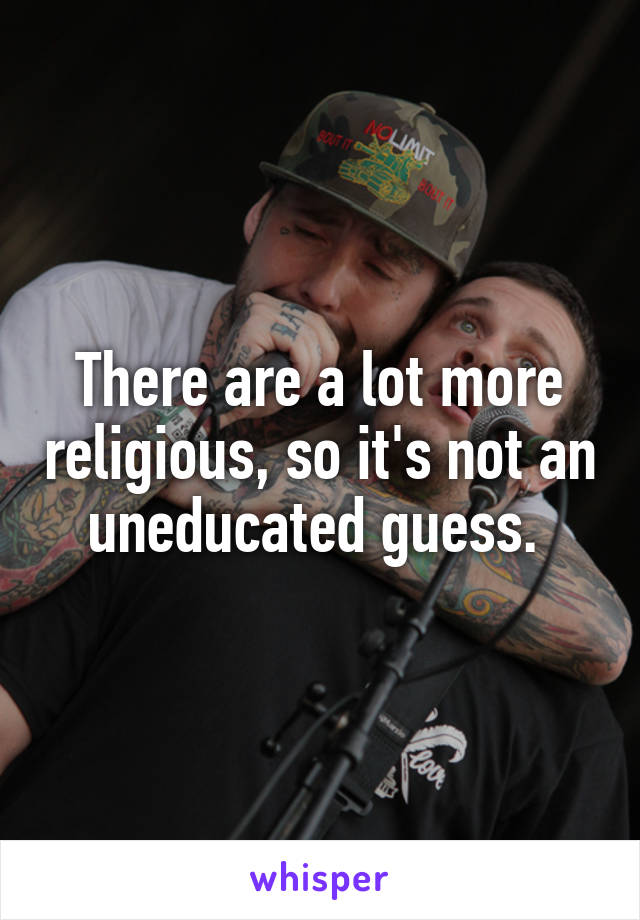 There are a lot more religious, so it's not an uneducated guess. 