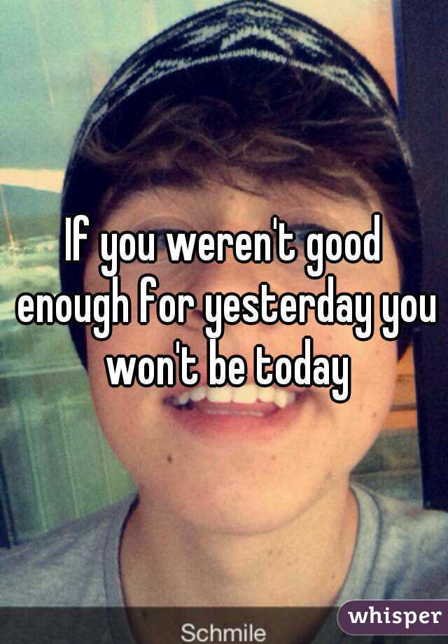 If you weren't good enough for yesterday you won't be today