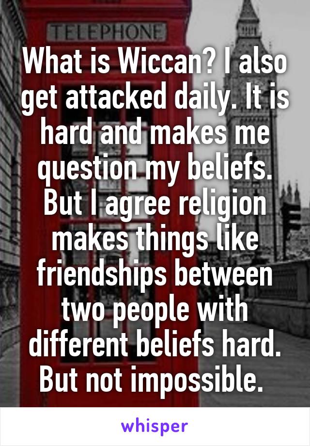 What is Wiccan? I also get attacked daily. It is hard and makes me question my beliefs. But I agree religion makes things like friendships between two people with different beliefs hard. But not impossible. 