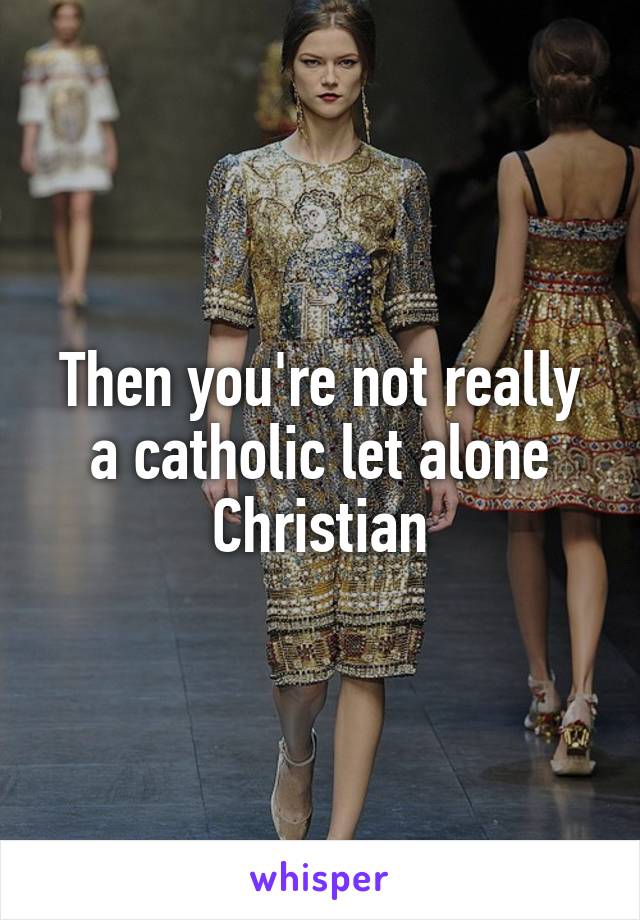 Then you're not really a catholic let alone Christian