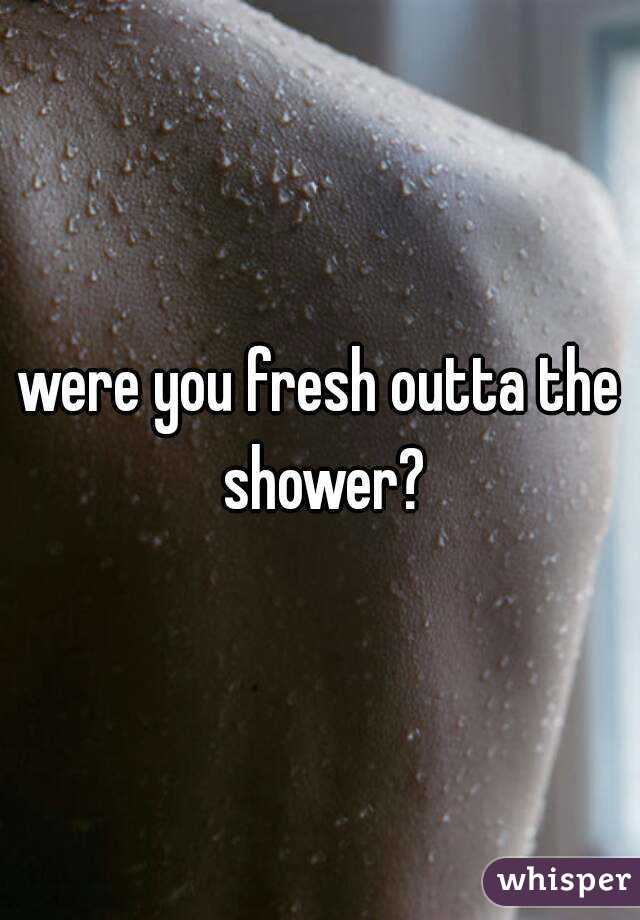 were you fresh outta the shower?