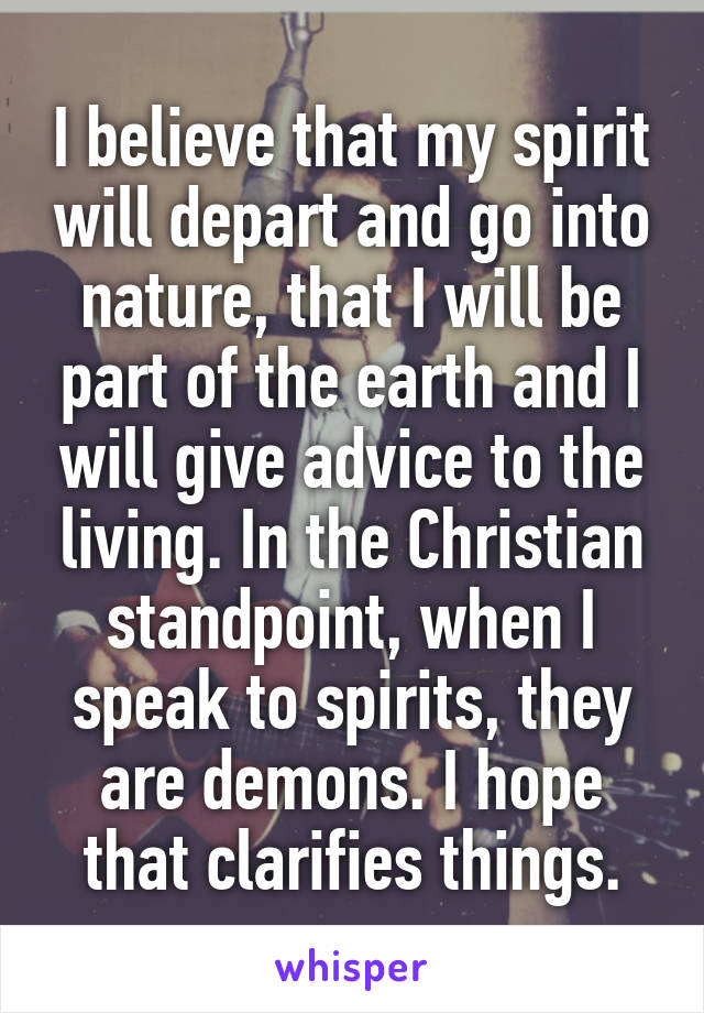 I believe that my spirit will depart and go into nature, that I will be part of the earth and I will give advice to the living. In the Christian standpoint, when I speak to spirits, they are demons. I hope that clarifies things.