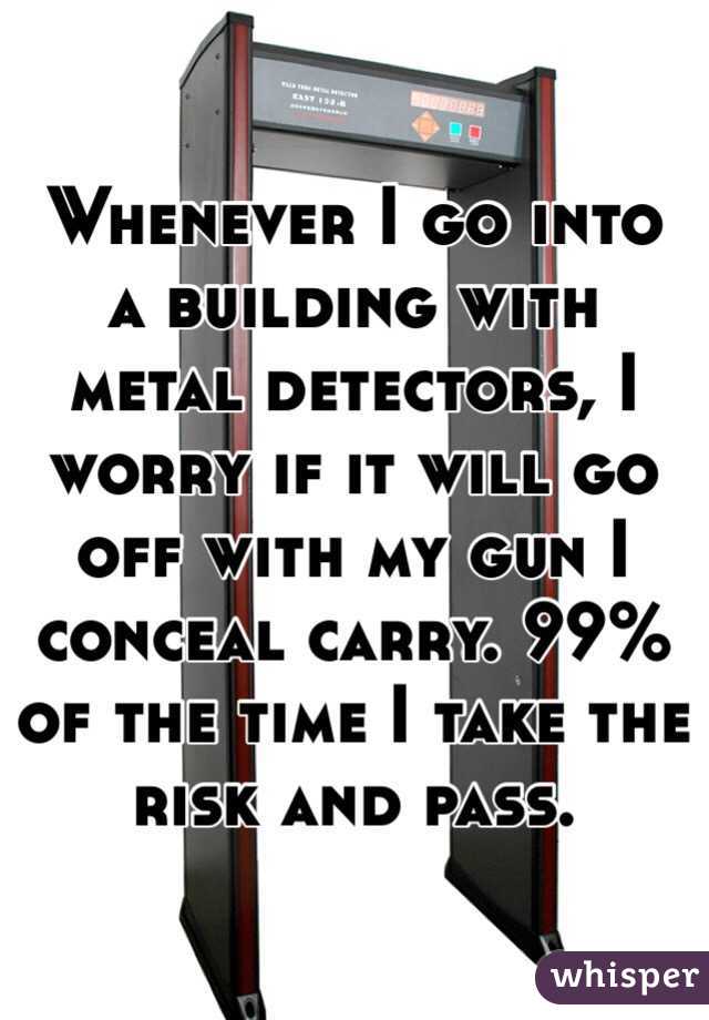 Whenever I go into a building with metal detectors, I worry if it will go off with my gun I conceal carry. 99% of the time I take the risk and pass.