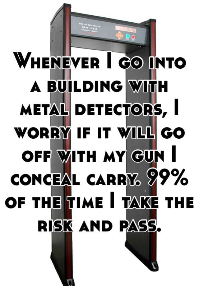 Whenever I go into a building with metal detectors, I worry if it will go off with my gun I conceal carry. 99% of the time I take the risk and pass.