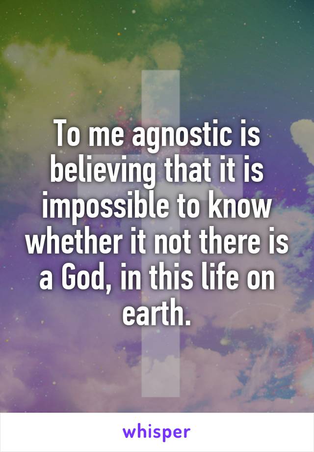 To me agnostic is believing that it is impossible to know whether it not there is a God, in this life on earth.