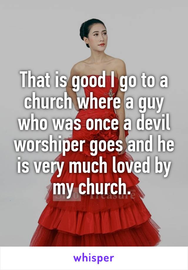 That is good I go to a church where a guy who was once a devil worshiper goes and he is very much loved by my church. 