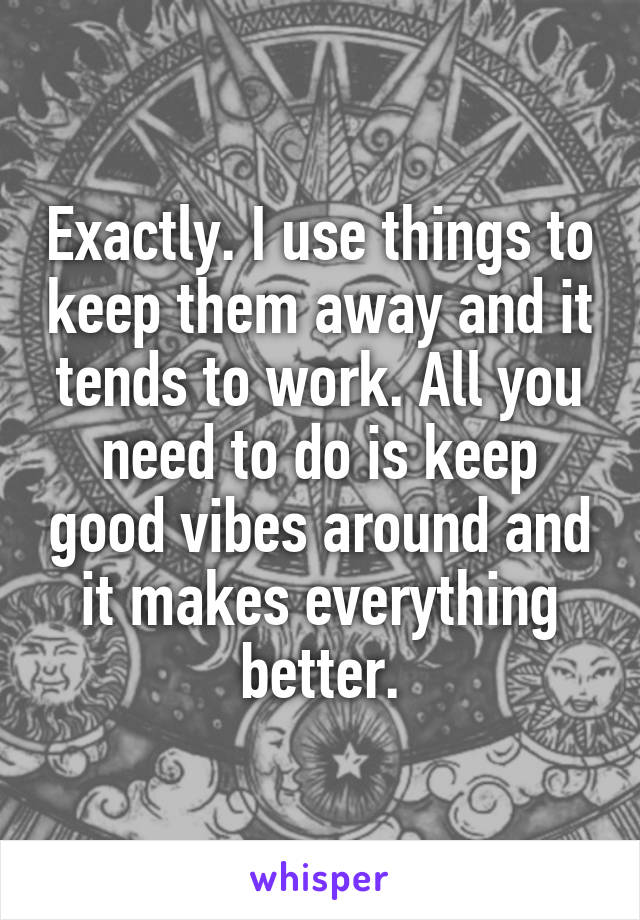 Exactly. I use things to keep them away and it tends to work. All you need to do is keep good vibes around and it makes everything better.