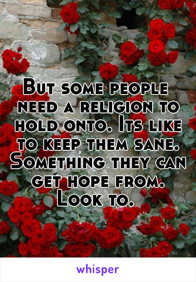 But some people need a religion to hold onto. Its like to keep them sane. Something they can get hope from. Look to. 